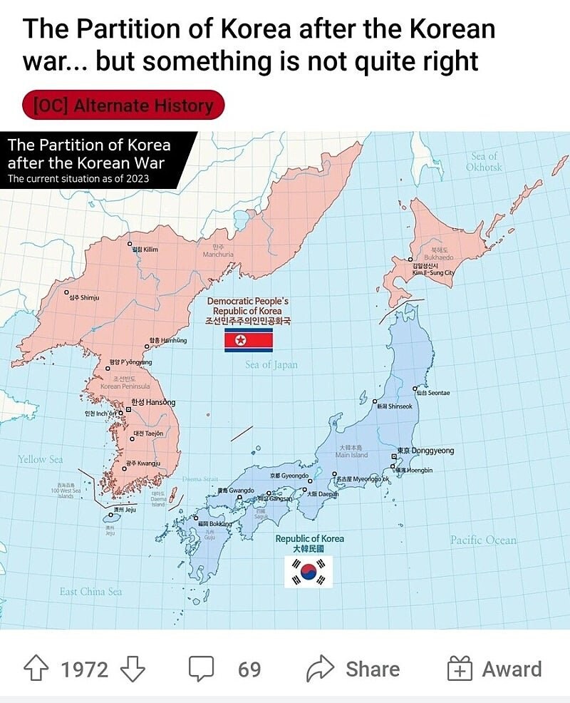 The Partition of Korea after the Korean war... but something is not quite right
[OC] Alternate History
The Partition of Korea after the Korean War The current situation as of 2023
Sea of Okhotsk
심주 Shimju
Killim
만주 Marichuria
함흥 Hámhùng
Democratic People's Republic of Korea
조선민주주의인민공화국
북행도 Bukhaedo
김일성신시 Kim-Sung City
평양 Pyongyang
Korean Peninsula
Sea of Japan
한성 Hansong
仙台 Seontae
新潟 Shinseok
인천 Inch'ör
대진 Taejón
Yellow Sea
광주 Kwangju
100 West Sea
大韓本島 Main Island
東京 Donggyeong
Hoengbin
京都 Gyeongdo
名古屋 Myeorgio
Gwangdo
Gangsa
大阪 Daepah
濟州 Jeju
福岡 Bokkang
Republic of Korea
大韓民國
Pacific Ocean
East China Sea
1972
69
Share
+ Award