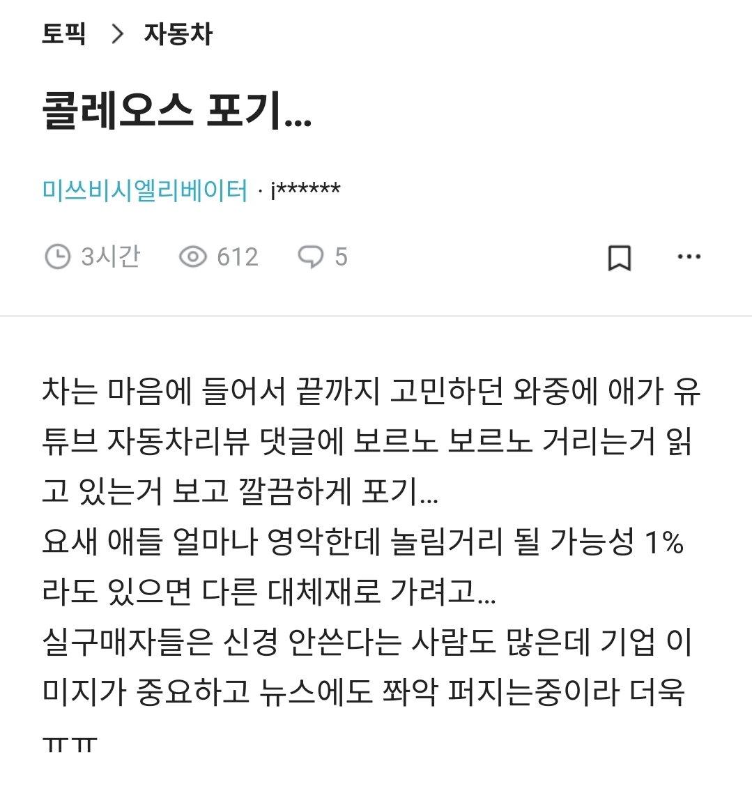 콜레오스 포기...
미쓰비시엘리베이터·j******
3시간
612
5
차는 마음에 들어서 끝까지 고민하던 와중에 애가 유 튜브 자동차리뷰 댓글에 보르노 보르노 거리는거 읽 고 있는거 보고 깔끔하게 포기...
요새 애들 얼마나 영악한데 놀림거리 될 가능성 1% 라도 있으면 다른 대체재로 가려고...
실구매자들은 신경 안쓴다는 사람도 많은데 기업 이 미지가 중요하고 뉴스에도 쫘악 퍼지는중이라 더욱 ㅠㅠ