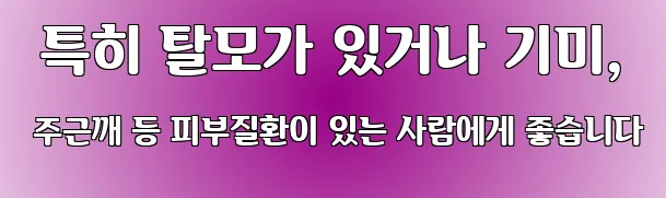  특히 탈모가 있거나 기미, 주근깨 등 피부질환이 있는 사람에게 좋습니다