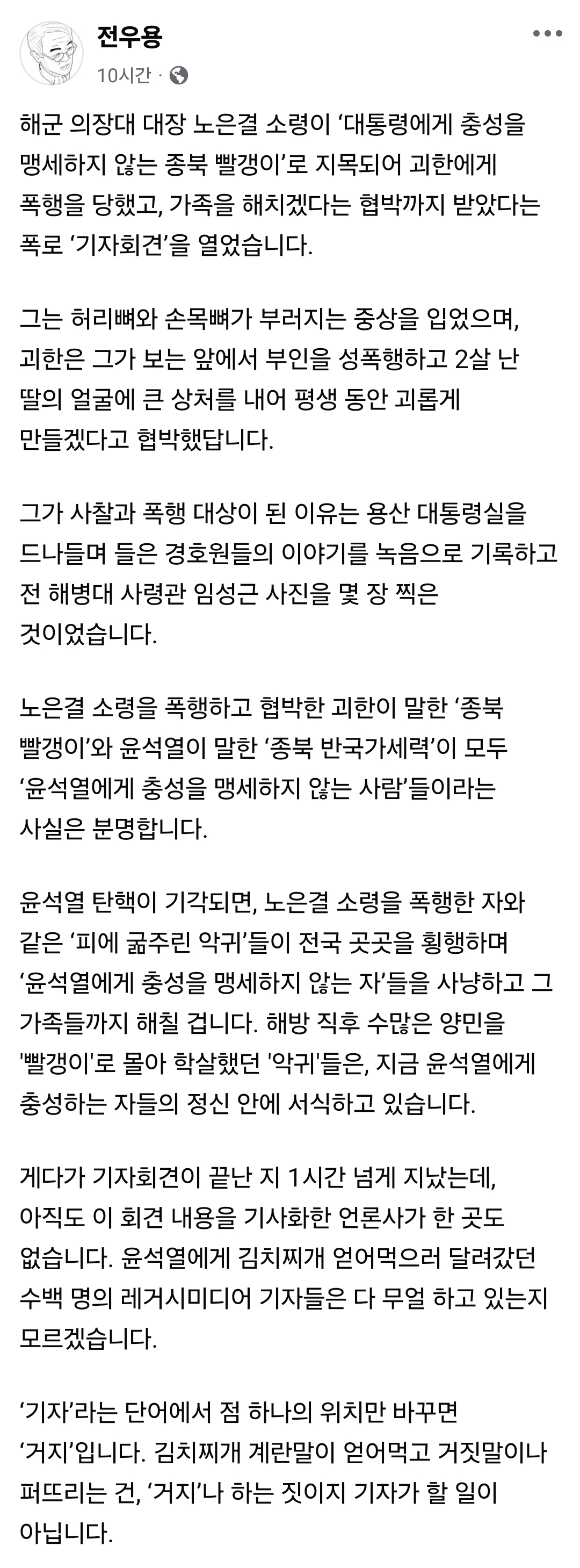 전우용
10시간
해군 의장대 대장 노은결 소령이 '대통령에게 충성을 맹세하지 않는 종북 빨갱이'로 지목되어 괴한에게 폭행을 당했고, 가족을 해치겠다는 협박까지 받았다는 폭로 '기자회견'을 열었습니다.
그는 허리뼈와 손목뼈가 부러지는 중상을 입었으며, 괴한은 그가 보는 앞에서 부인을 성폭행하고 2살 난 딸의 얼굴에 큰 상처를 내어 평생 동안 괴롭게 만들겠다고 협박했답니다.
그가 사찰과 폭행 대상이 된 이유는 용산 대통령실을 드나들며 들은 경호원들의 이야기를 녹음으로 기록하고 전 해병대 사령관 임성근 사진을 몇 장 찍은 것이었습니다.
노은결 소령을 폭행하고 협박한 괴한이 말한 '종북 빨갱이'와 윤석열이 말한 '종북 반국가세력'이 모두 '윤석열에게 충성을 맹세하지 않는 사람'들이라는 사실은 분명합니다.
윤석열 탄핵이 기각되면, 노은결 소령을 폭행한 자와 같은 '피에 굶주린 악귀'들이 전국 곳곳을 횡행하며 '윤석열에게 충성을 맹세하지 않는 자'들을 사냥하고 그 가족들까지 해칠 겁니다. 해방 직후 수많은 양민을 '빨갱이'로 몰아 학살했던 '악귀'들은, 지금 윤석열에게 충성하는 자들의 정신 안에 서식하고 있습니다.
게다가 기자회견이 끝난 지 1시간 넘게 지났는데, 아직도 이 회견 내용을 기사화한 언론사가 한 곳도 없습니다. 윤석열에게 김치찌개 얻어먹으러 달려갔던 수백 명의 레거시미디어 기자들은 다 무얼 하고 있는지 모르겠습니다.
'기자'라는 단어에서 점 하나의 위치만 바꾸면 '거지'입니다. 김치찌개 계란말이 얻어먹고 거짓말이나 퍼뜨리는 건, '거지'나 하는 짓이지 기자가 할 일이 아닙니다.