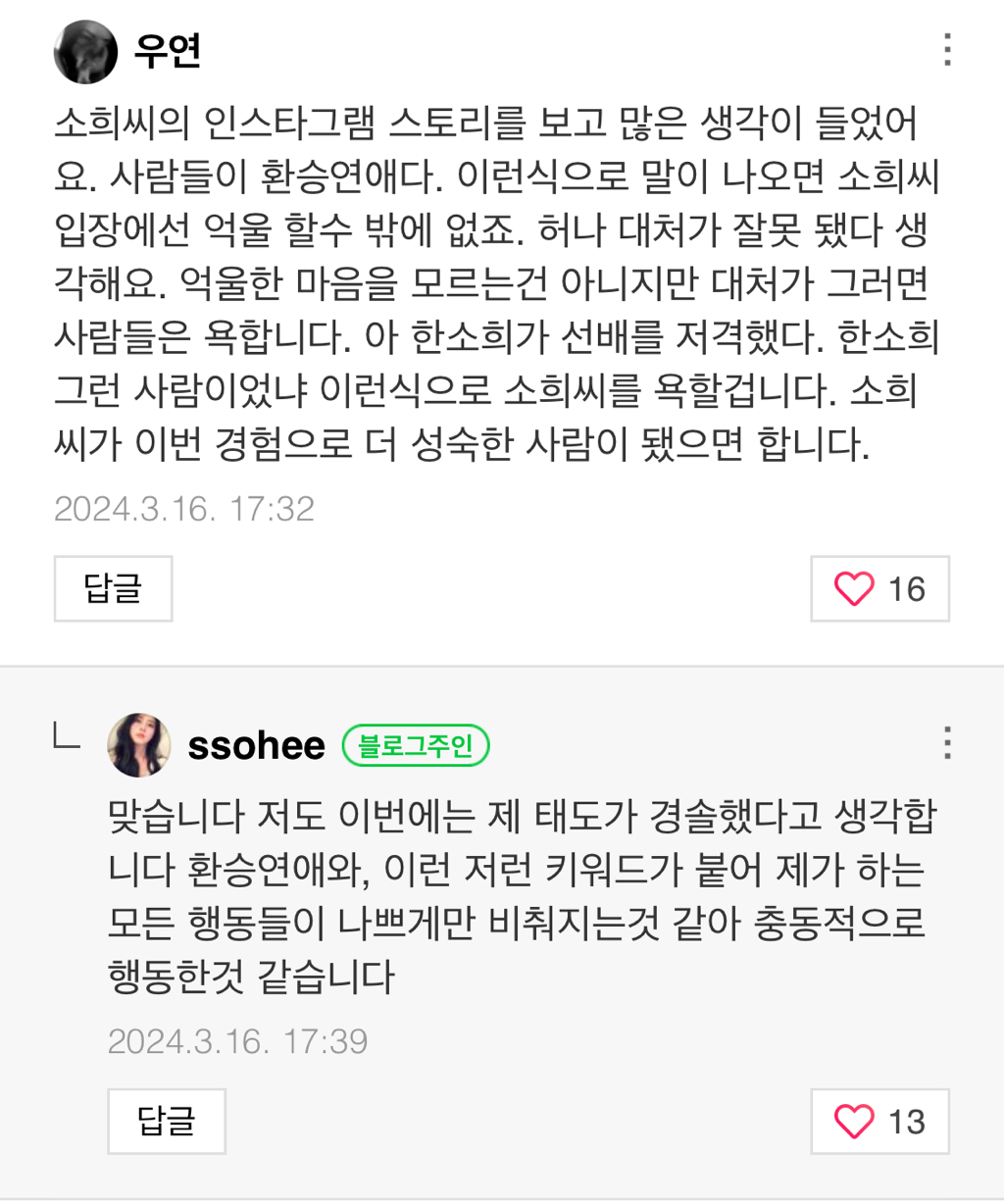 우연
소희씨의 인스타그램 스토리를 보고 많은 생각이 들었어 요. 사람들이 환승연애다. 이런식으로 말이 나오면 소희씨 입장에선 억울 할수 밖에 없죠. 허나 대처가 잘못 됐다 생 각해요. 억울한 마음을 모르는건 아니지만 대처가 그러면 사람들은 욕합니다. 아 한소희가 선배를 저격했다. 한소희 그런 사람이었냐 이런식으로 소희씨를 욕할겁니다. 소희 씨가 이번 경험으로 더 성숙한 사람이 됐으면 합니다.
2024.3.16. 17:32
답글
16
L
ssohee
블로그주인
맞습니다 저도 이번에는 제 태도가 경솔했다고 생각합 니다 환승연애와, 이런 저런 키워드가 붙어 제가 하는 모든 행동들이 나쁘게만 비춰지는것 같아 충동적으로 행동한것 같습니다