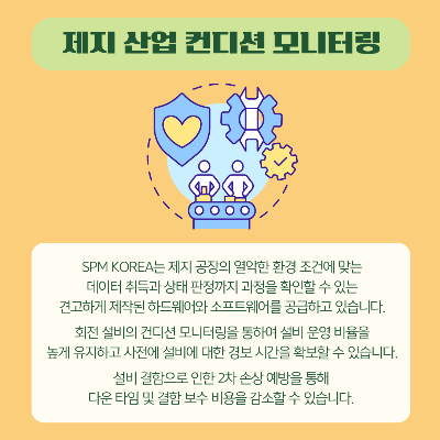 SPM KOREA는-제지-공장의-열악한-환경-조건에-맞는-데이터-취득과-상태-판정까지-과정을-확인할-수-있는-견고하게-제작된-하드웨어와-소프트웨어를-공급하고-있습니다.
회전-설비의-컨디션-모니터링을-통하여-설비-운영-비율을-높게-유지하고-사전에-설비에-대한-경보-시간을-확보할-수-있습니다.
설비-결함으로-인한-2차-손상-예방을-통해-다운-타임-및-결함-보수-비용을-감소할-수-있습니다.