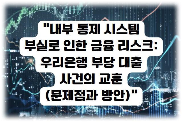 내부 통제 시스템 부실로 인한 금융 리스크: 우리은행 부당 대출 사건의 교훈 (문제점과 방안)