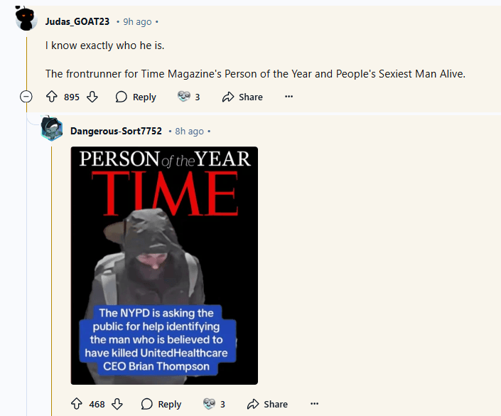 Judas_GOAT23 9h ago.
I know exactly who he is.
The frontrunner for Time Magazine's Person of the Year and People's Sexiest Man Alive.
895
Reply
Share
Dangerous-Sort7752. 8h ago.
PERSON of the YEAR TIME
The NYPD is asking the public for help identifying the man who is believed to have killed United Healthcare CEO Brian Thompson
468
Reply