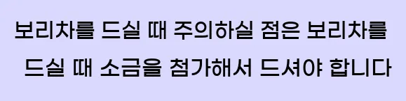  보리차를 드실 때 주의하실 점은 보리차를 드실 때 소금을 첨가해서 드셔야 합니다