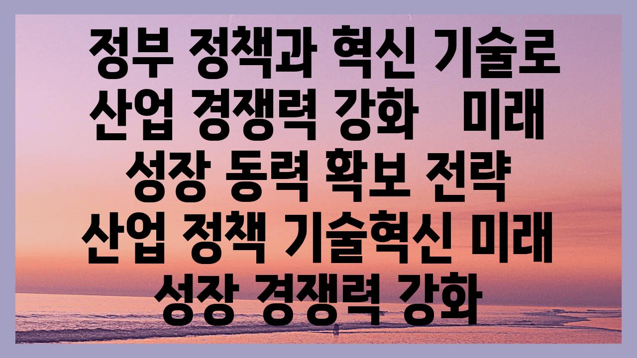  정부 정책과 혁신 기술로 산업 경쟁력 강화   미래 성장 동력 확보 전략   산업 정책 기술혁신 미래 성장 경쟁력 강화