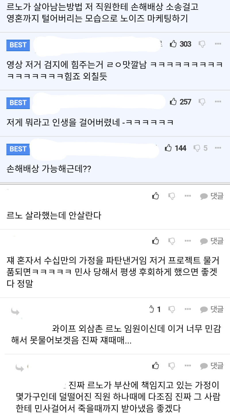 르노가 살아남는방법 저 직원한테 손해배상 소송걸고 영혼까지 털어버리는 모습으로 노이즈 마케팅하기
BEST
303
영상 저거 검지에 힘주는거 ㄹㅇ맛깔남 ㅋㅋㅋㅋㅋㅋㅋㅋㅋ ㅋㅋㅋㅋㅋㅋㅋ힘죠 외칠듯
BEST
저게 뭐라고 인생을 걸어버렸네 -ㅋㅋㅋㅋㅋㅋ
BEST
손해배상 가능해근데??
르노 살라했는데 안살란다
B
257
1445
댓글
댓글
쟤 혼자서 수십만의 가정을 파탄낸거임 저거 프로젝트 물거 품되면ㅋㅋㅋㅋㅋ 민사 당해서 평생 후회하게 했으면 좋겟 다 정말
31
댓글
와이프 외삼촌 르노 임원이신데 이거 너무 민감 해서 못물어보겟음 진짜 쟤때매...
ابا
댓글
진짜 르노가 부산에 책임지고 있는 가정이 몇가구인데 덜떨어진 직원 하나때메 다조짐 진짜 그 사람 한테 민사걸어서 죽을때까지 받아냈음 좋겠다