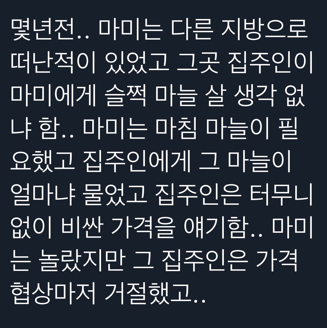 몇년전.. 마미는 다른 지방으로 떠난적이 있었고 그곳 집주인이 마미에게 슬쩍 마늘 살 생각 없 냐 함.. 마미는 마침 마늘이 필 요했고 집주인에게 그 마늘이 얼마냐 물었고 집주인은 터무니 없이 비싼 가격을 얘기함.. 마미 는 놀랐지만 그 집주인은 가격 협상마저 거절했고..