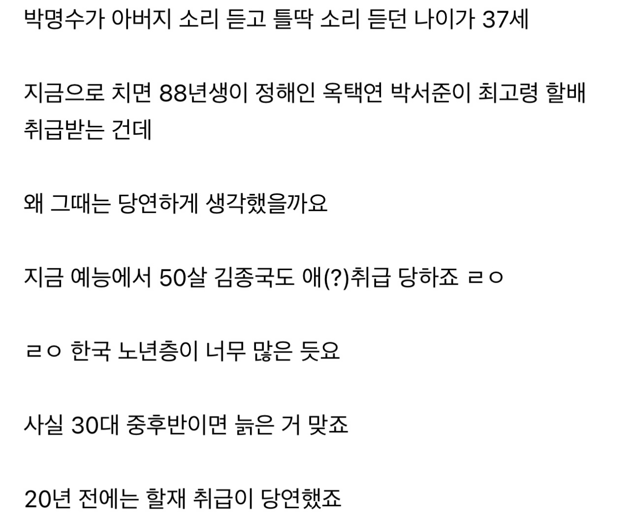 박명수가 아버지 소리 듣고 틀딱 소리 듣던 나이가 37세
지금으로 치면 88년생이 정해인 옥택연 박서준이 최고령 할배 취급받는 건데
왜 그때는 당연하게 생각했을까요
지금 예능에서 50살 김종국도 애(?)취급 당하죠 ㄹㅇ
ㄹㅇ 한국 노년층이 너무 많은 듯요
사실 30대 중후반이면 늙은 거 맞죠
20년 전에는 할재 취급이 당연했죠