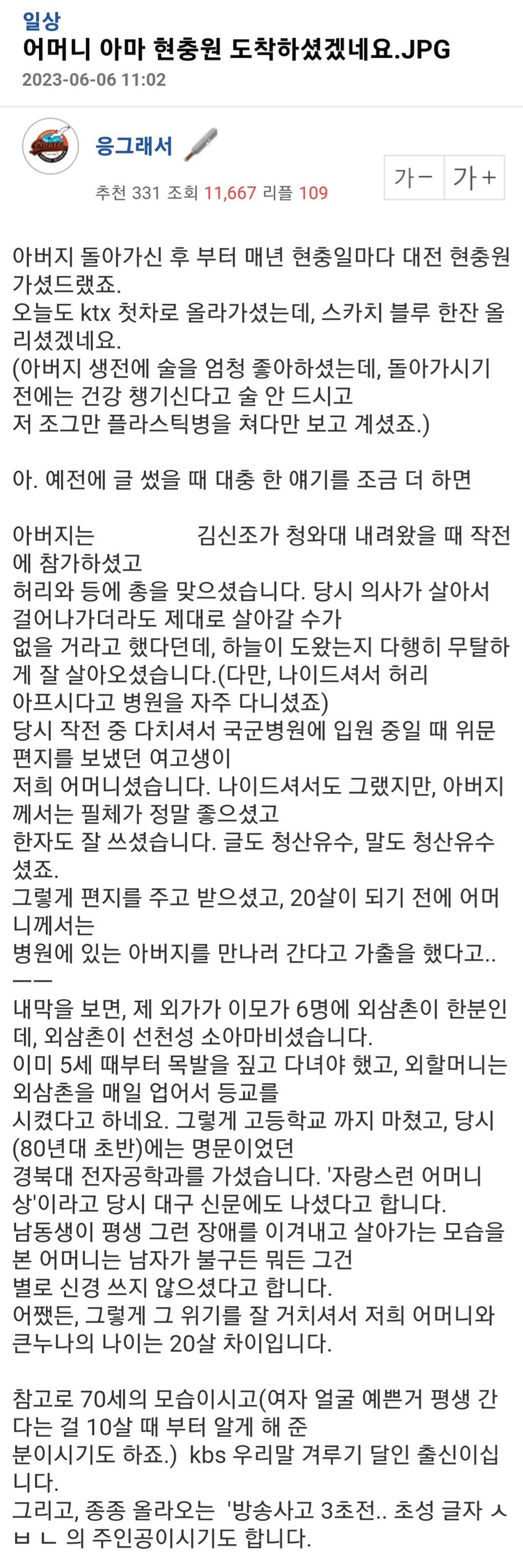 아버지 돌아가신 후 부터 매년 현충일마다 대전 현충원 가셨드랬죠.

오늘도 ktx 첫차로 올라가셨는데, 스카치 블루 한잔 올리셨겠네요.

(아버지 생전에 술을 엄청 좋아하셨는데, 돌아가시기 전에는 건강 챙기신다고 술 안 드시고

저 조그만 플라스틱병을 쳐다만 보고 계셨죠.) 



아. 예전에 글 썼을 때 대충 한 얘기를 조금 더 하면



아버지는 박통 시절 김신조가 청와대 내려왔을 때 작전에 참가하셨고

허리와 등에 총을 맞으셨습니다. 당시 의사가 살아서 걸어나가더라도 제대로 살아갈 수가

없을 거라고 했다던데, 하늘이 도왔는지 다행히 무탈하게 잘 살아오셨습니다.(다만, 나이드셔서 허리

아프시다고 병원을 자주 다니셨죠)

당시 작전 중 다치셔서 국군병원에 입원 중일 때 위문편지를 보냈던 여고생이

저희 어머니셨습니다. 나이드셔서도 그랬지만, 아버지께서는 필체가 정말 좋으셨고

한자도 잘 쓰셨습니다. 글도 청산유수, 말도 청산유수셨죠.

그렇게 편지를 주고 받으셨고, 20살이 되기 전에 어머니께서는

병원에 있는 아버지를 만나러 간다고 가출을 했다고..ㅡㅡ

내막을 보면, 제 외가가 이모가 6명에 외삼촌이 한분인데, 외삼촌이 선천성 소아마비셨습니다.

이미 5세 때부터 목발을 짚고 다녀야 했고, 외할머니는 외삼촌을 매일 업어서 등교를 

시켰다고 하네요. 그렇게 고등학교 까지 마쳤고, 당시(80년대 초반)에는 명문이었던

경북대 전자공학과를 가셨습니다. '자랑스런 어머니상'이라고 당시 대구 신문에도 나셨다고 합니다.

남동생이 평생 그런 장애를 이겨내고 살아가는 모습을 본 어머니는 남자가 불구든 뭐든 그건

별로 신경 쓰지 않으셨다고 합니다. 

어쨌든, 그렇게 그 위기를 잘 거치셔서 저희 어머니와 큰누나의 나이는 20살 차이입니다.



참고로 70세의 모습이시고(여자 얼굴 예쁜거 평생 간다는 걸 10살 때 부터 알게 해 준

분이시기도 하죠.) kbs 우리말 겨루기 달인 출신이십니다.

그리고, 종종 올라오는 '방송사고 3초전.. 초성 글자 ㅅ ㅂ ㄴ 의 주인공이시기도 합니다.