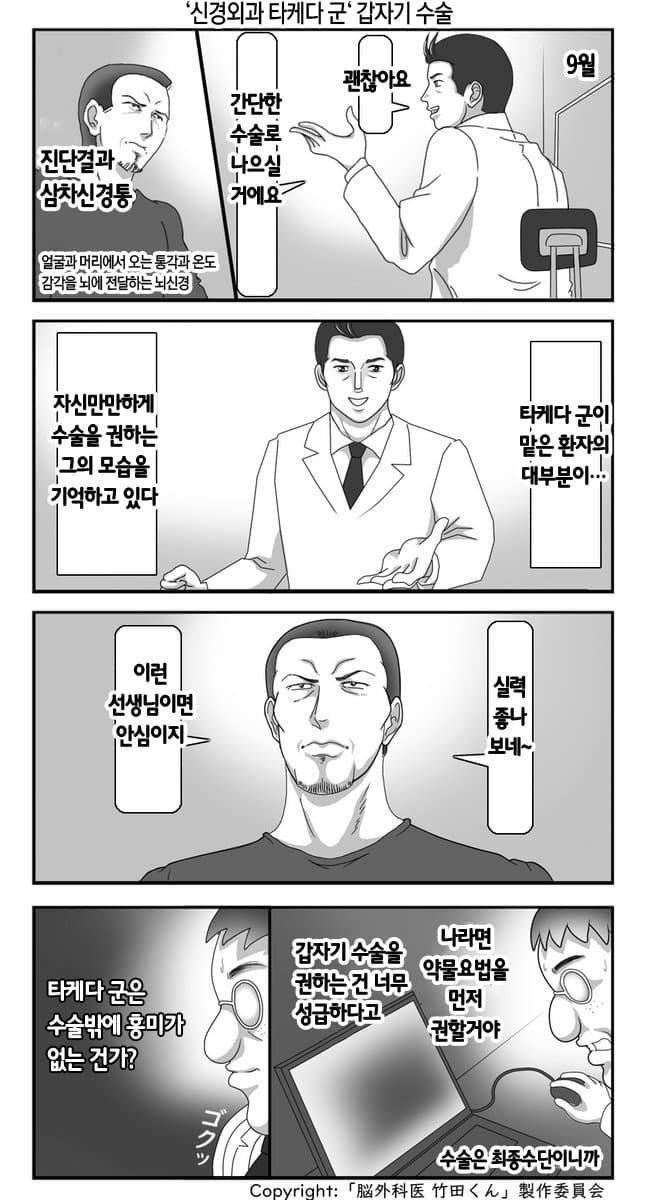 '신경외과 타케다 군' 갑자기 수술
괜찮아요
간단한 나으실 거에요
수술로
진단결과 삼차신경통
얼굴과 머리에서 오는 통각과 온도
감각을 뇌에 전달하는 뇌신경
9월
자신만만하게 수술을 권하는 그의 모습을
기억하고 있다
타케다 군이 맡은 환자의 대부분이.....
이런 선생님이면 안심이지&gt;
실력 좋나 보네~
타케다 군은 수술밖에 흥미가 없는 건가?
갑자기 수술을 권하는 건 너무 성급하다고
나라면 약물요법을 먼저 권할거야
ゴクッ
수술은 최종수단이니까
Copyright:「脳外科医竹田くん」製作委員会