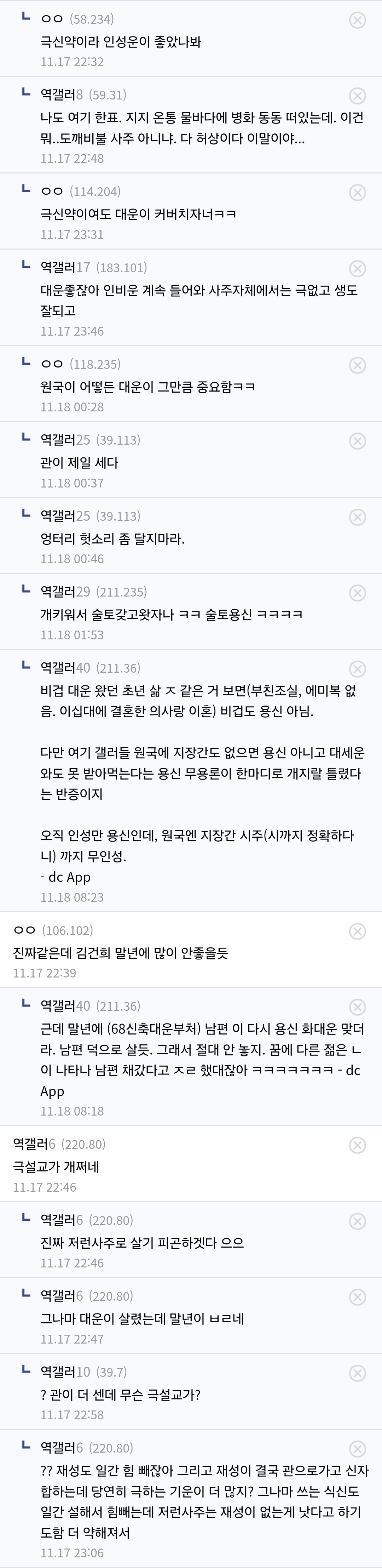 극신약이라 인성운이 좋았나봐
11.17 22:32
역갤러
나도 여기 한표, 지지 온동 물바다에 병화 동동 떠있는데, 이건 뭐..도깨비불 사주 아니냐. 다 허상이다 이말이야....
11.17 22:46
극신약이여도 대문이 커버치자너ㅋㅋ
11/17 23:33
역갤러 171101)
대문출잖아 인비운 계속 들어와 사주자체에서는 극없고 샘도
잘되고
1147 2546
L00115235
원국이 어떻든 대운이 그만큼 중요함ㅋㅋ
1.10 00:25
갤러518)
관이 제일 세다
11:10 00:37
엉터리 헛소리 좀 달지마라
11:18 00:46
역갤러(211.225
개키워서 술토갖고왓자나 ㅋㅋ 술토용신 ㅋㅋㅋㅋ
11.10133
역갤러40 21136)
비겁 대문 왔던 초년 살 ㅈ같은 거 보면 부친조실, 에미적 없 음. 이십대에 결혼한 의사랑 이혼) 비겁도 용신 아님.
다만 여기 갤러들 원국에 지장간도 없으면 용신 아니고 대세운 외도 못 받아먹는다는 용신 무용론이 한마디로 개지랄 들렸다 는 반증이지
오직 인성면 용산인데, 원국맨 자장간 시주(시까지 정확하다 내 까지 무인성.
- de App
00(106.102)
진짜같은데 김건희 말년에 많이 안좋을듯
11.17 22:
역갤러40(211.36)
근데 딸년에 (68신축대운부처) 남편 이 다시 용신 확대운 맞더 라. 남편 덕으로 살듯, 그래서 절대 안 놓지, 꿈에 다른 젊은 ㄴ 이 나타나 남편 채갔다고 ㅈㄹ 했대잖아 ㅋㅋㅋㅋㅋㅋㅋ-dc App
11:18 00:18
맥갤러 (220.00)
극설교가 개쩌네
11.17 23:46
역갤러
진짜 저런사주로 살기 피곤하겠다 으으
11:17 22:46
역갤러
그나마 대문이 살렸는데 말년이 #네
11.17 22:47
역렐러10
7관이 더 센데 무슨 극설교가?
11.17 21:54
역갤러
?? 재성도 일간 힘 빼잖아 그리고 재성이 결국 관으로가고 신자 합하는데 당연히 극하는 기운이 더 많지? 그나마 쓰는 식신도 말간 설해서 빼는데 저런사주는 재성이 없는게 낫다고 하기 도함 더 약해져서
11.17 23:06