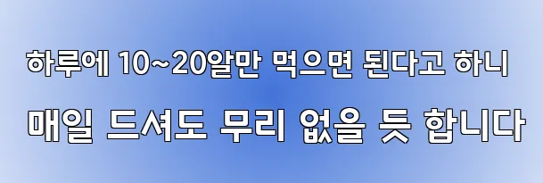  하루에 10~20알만 먹으면 된다고 하니 매일 드셔도 무리 없을 듯 합니다