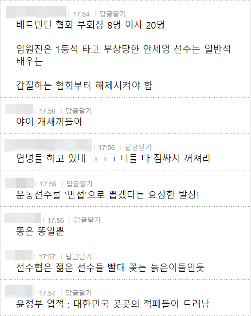 배드민턴 협회 부회장 8명 이사 20명
임원진은 1등석 타고 부상당한 안세영 선수는 일반석 태우는
갑질하는 협회부터 해체시켜야 함
17:56 답글달기
야이 개새끼들아
17:56
답글달기
염병들 하고 있네 ㅋㅋㅋ 니들 다 짐싸서 꺼져라
17:56 답글달기
운동선수를 '면접'으로 뽑겠다는 요상한 발상!
17:56
답글달기
똥은 똥일뿐
17:57 답글달기
선수협은 젊은 선수들 빨대 꽂는 늙은이들인듯
17:57 답글달기
윤정부 업적 : 대한민국 곳곳의 적폐들이 드러남