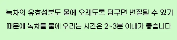  녹차의 유효성분도 물에 오래도록 담구면 변질될 수 있기 때문에 녹차를 물에 우리는 시간은 2~3분 이내가 좋습니다.