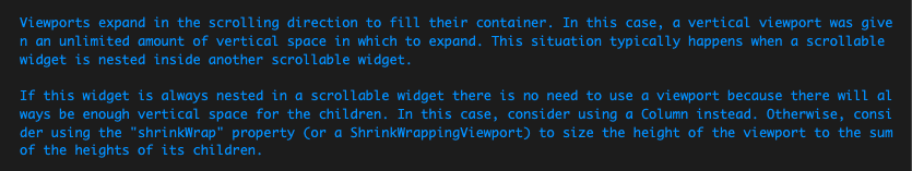 Viewports expand in the scrolling direction to fill their container. In this case&#44; a vertical viewport was given an unlimited amount of vertical space in which to expand. This situation typically happens when a scrollable widget is nested inside another scrollable widget.