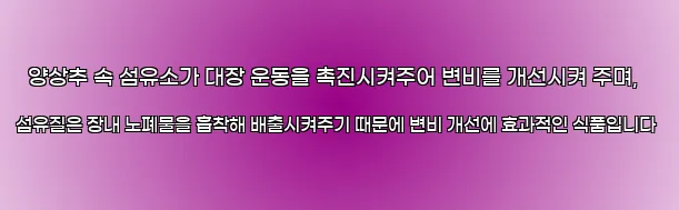  양상추 속 섬유소가 대장 운동을 촉진시켜주어 변비를 개선시켜 주며, 섬유질은 장내 노폐물을 흡착해 배출시켜주기 때문에 변비 개선에 효과적인 식품입니다