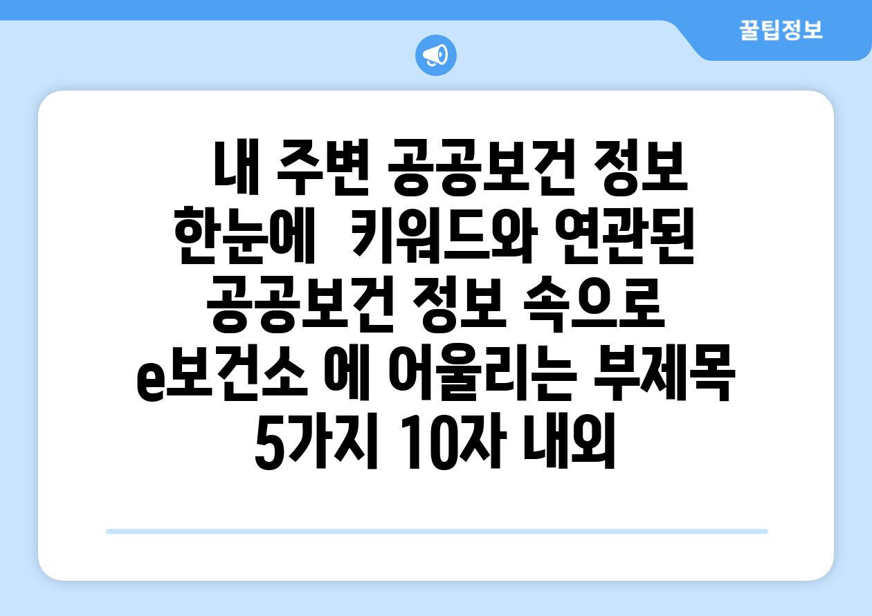 ##  내 주변 공공보건 정보 한눈에! | 키워드와 연관된 공공보건 정보 속으로 | e보건소 에 어울리는 부제목 5가지 (10자 내외)