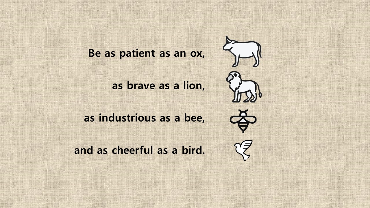 Be as patient as an ox&#44; as brave as a lion&#44; as industrious as a bee&#44; and as cheerful as a bird.

- Old saying (proverb) -