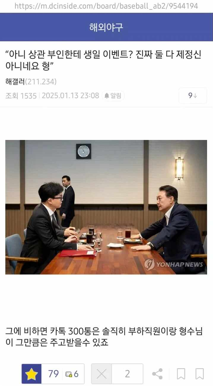 https://m.dcinside.com/board/baseball_ab2/9544194
해외야구
&quot;아니 상관 부인한테 생일 이벤트? 진짜 둘 다 제정신 아니네요 형&quot;
해갤러(211.234)
조회 1535
2025.01.13
23:08
알림
94
YONHAP NEWS
그에 비하면 카톡 300통은 솔직히 부하직원이랑 형수님 이 그만큼은 주고받을수 있죠
796
X
2