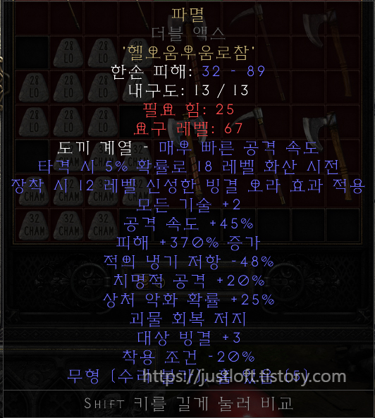  디아블로2 레저렉션 싱글플레이 세이브파일 .d2s Diablo II: Resurrected Singleplay Character Save 룬어(룬워드 : Runeword) : 파멸(Doom) 룬어[파멸]만들기 풀세트(으뜸재료 + 룬) 모든 재료 아이템은 으뜸 재료입니다.(피해 +15% 증가) ▶ 재료 아이템 총 11개 5소켓 자이언트 쓰레셔 : 2개 5소켓 무형 더블 액스 : 1개 5소켓 무형 밀리터리 픽 : 1개 5소켓 무형 워 액스 : 1개 5소켓 무형 에틴 액스 : 1개 5소켓 무형 워 스파이크 : 1개 5소켓 무형 버서커 액스 : 1개 5소켓 에틴 액스 : 1개 5소켓 워 스파이크 : 1개 5소켓 버서커 액스 : 1개 ▶ 재료 룬 총 55개 1) 헬룬(Hel Rune)(15) : 11개 2) 오움룬(Ohm Rune)(27) :11개 3) 우움룬(Um Rune)(22) :11개 4) 로룬(Lo Rune)(28) :11개 5) 참룬(Cham Rune)(32) :11개 https://justloft.tistory.com/
