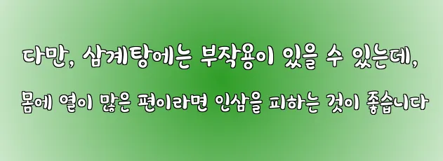  다만, 삼계탕에는 부작용이 있을 수 있는데, 몸에 열이 많은 편이라면 인삼을 피하는 것이 좋습니다