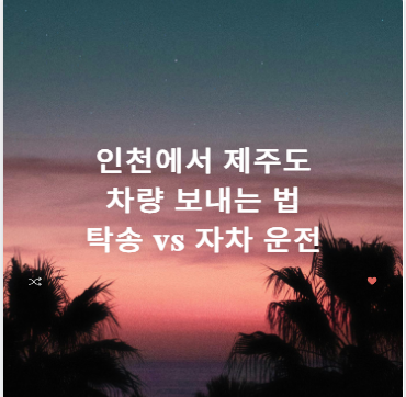 인천에서 제주도 차량 보내는 법 탁송 vs 자차 운전 완벽 비교