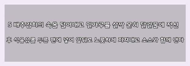  5 배추김치의 속을 털어내고 밀가루를 살짝 묻혀 달걀물에 적신 후 식용유를 두른 팬에 넣어 앞뒤로 노릇하게 지져내고 소스와 함께 낸다