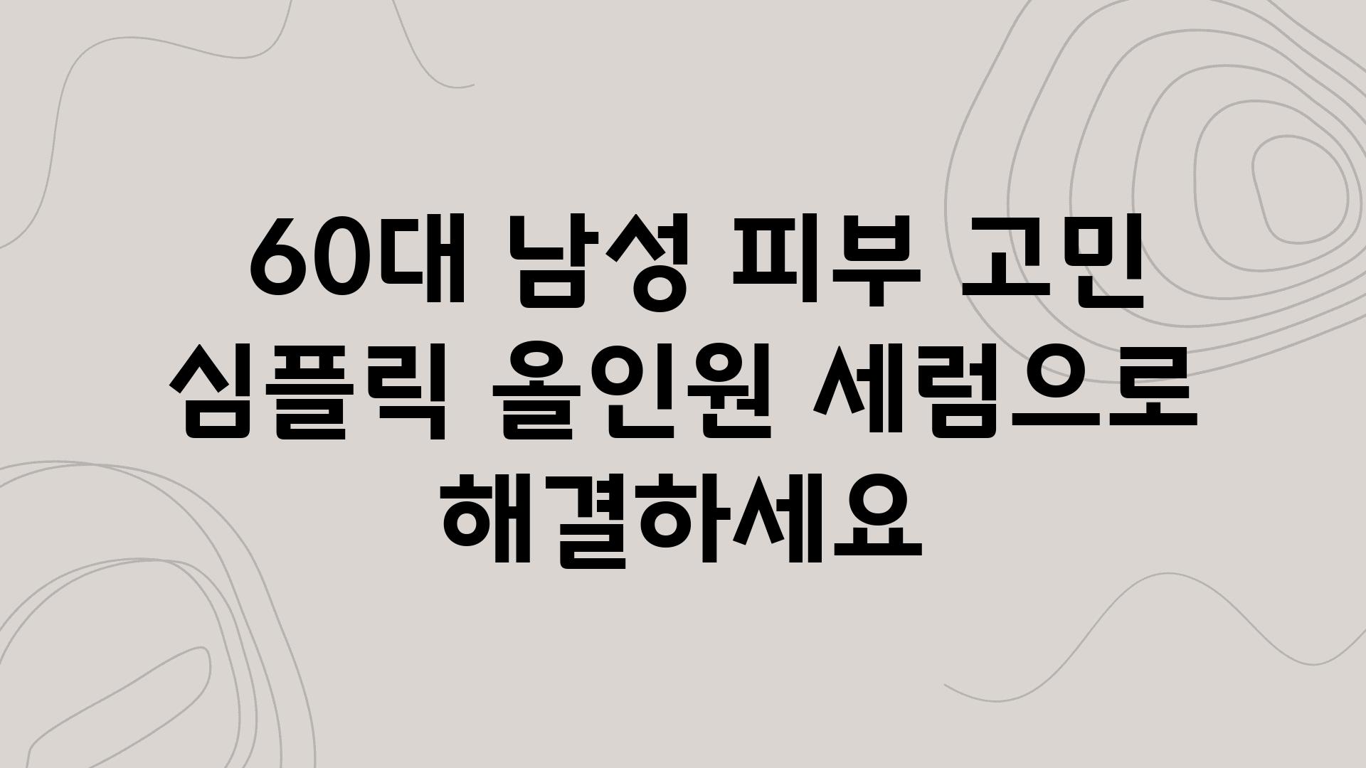  60대 남성 피부 고민 심플릭 올인원 세럼으로 해결하세요