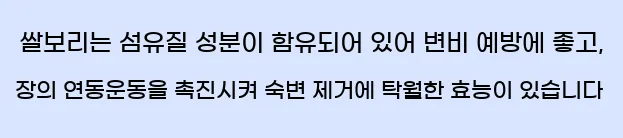     쌀은 섬유질 성분이 포함되어있어 변비 예방에 좋고 장의 연동 운동을 촉진시켜 숙변 제거에 뛰어난 효능이 있습니다.