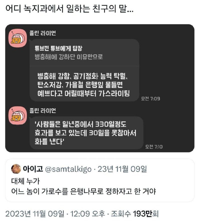 어디 녹지과에서 일하는 친구의 말...
A
졸린 라이언
튜브낀 튜브에게 답장
병충해에 강하단 이유만으로
병충해 강함, 공기정화 능력 탁월, 탄소저감, 가을철 은행잎 물들면 예쁘다고 어릴때부터 가스라이팅
졸린 라이언
'사람들은 일년중에서 330일정도 효과를 보고 있는데 30일을 못참아서 화를 낸다'
모전 7:09
오전 7:10
아이고 @samtalkigo. 23년 11월 09일
대체 누가 어느 놈이 가로수를 은행나무로 정하자고 한 거야
2023년 11월 09일 12:09 오후 조회수 193만회