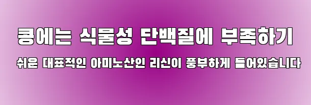  콩에는 식물성 단백질에 부족하기 쉬운 대표적인 아미노산인 리신이 풍부하게 들어있습니다