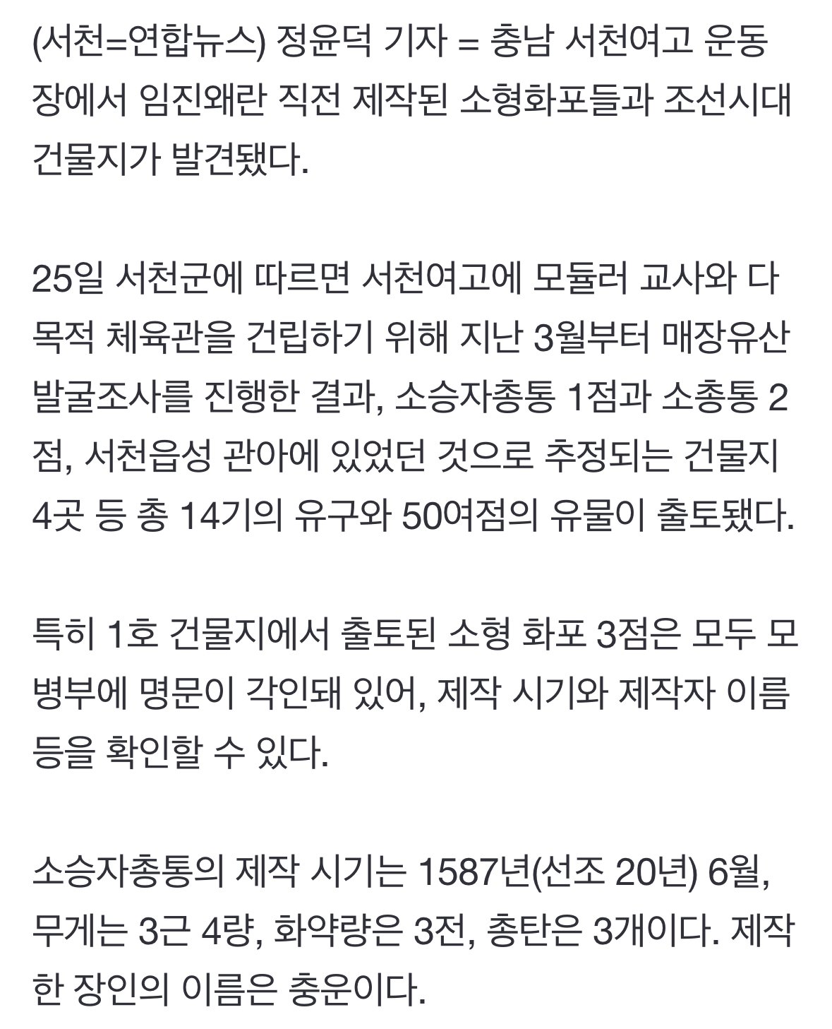 (서천=연합뉴스) 정윤덕 기자 = 충남 서천여고 운동 장에서 임진왜란 직전 제작된 소형화포들과 조선시대 건물지가 발견됐다.
25일 서천군에 따르면 서천여고에 모듈러 교사와 다 목적 체육관을 건립하기 위해 지난 3월부터 매장유산 발굴조사를 진행한 결과, 소승자총통 1점과 소총통 2 점, 서천읍성 관아에 있었던 것으로 추정되는 건물지 4곳 등 총 14기의 유구와 50여점의 유물이 출토됐다.
특히 1호 건물지에서 출토된 소형 화포 3점은 모두 모 병부에 명문이 각인돼 있어, 제작 시기와 제작자 이름 등을 확인할 수 있다.
소승자총통의 제작 시기는 1587년(선조 20년) 6월, 무게는 3근 4량, 화약량은 3전, 총탄은 3개이다. 제작 한 장인의 이름은 충운이다.