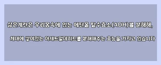  삶은계란은 우리몸속에 있는 에탄올 탈수효소(ADH)를 분해해, 체내에 쌓여있는 아세트알데히드를 분해해주는 효능을 가지고 있습니다