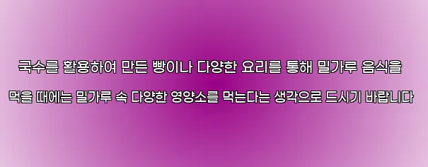  국수를 활용하여 만든 빵이나 다양한 요리를 통해 밀가루 음식을 먹을 때에는 밀가루 속 다양한 영양소를 먹는다는 생각으로 드시기 바랍니다
