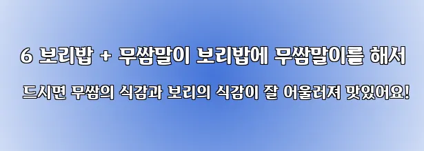  6 보리밥 + 무쌈말이 보리밥에 무쌈말이를 해서 드시면 무쌈의 식감과 보리의 식감이 잘 어울러져 맛있어요!