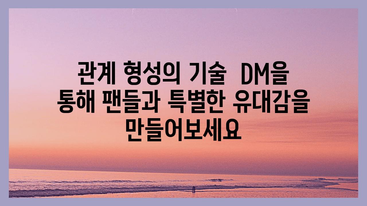 관계 형성의 기술  DM을 통해 팬들과 특별한 유대감을 만들어보세요