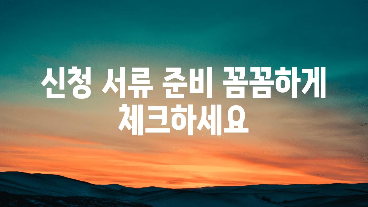 신청 서류 준비 꼼꼼하게 체크하세요