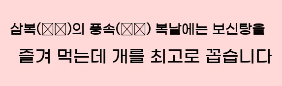  ■ 삼복(三伏)의 풍속(風俗) 복날에는 보신탕을 즐겨 먹는데 개를 최고로 꼽습니다.