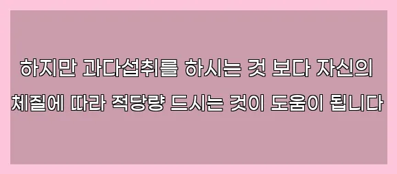  하지만 과다섭취를 하시는 것 보다 자신의 체질에 따라 적당량 드시는 것이 도움이 됩니다