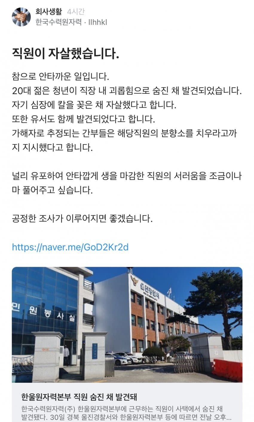 회사생활
4시간
한국수력원자력 Ilhhkl
직원이 자살했습니다.
참으로 안타까운 일입니다.
20대 젊은 청년이 직장 내 괴롭힘으로 숨진 채 발견되었습니다.
자기 심장에 칼을 꽂은 채 자살했다고 합니다.
또한 유서도 함께 발견되었다고 합니다.
가해자로 추정되는 간부들은 해당직원의 분향소를 치우라고까 지 지시했다고 합니다.
널리 유포하여 안타깝게 생을 마감한 직원의 서러움을 조금이나 마 풀어주고 싶습니다.
공정한 조사가 이루어지면 좋겠습니다.
https://naver.me/GoD2Kr2d
민원봉사실
한울원자력본부 직원 숨진 채 발견돼
한국수력원자력(주) 한울원자력본부에 근무하는 직원이 사택에서 숨진 채 발견됐다. 30일 경북 울진경찰서와 한울원자력본부 등에 따르면 전날 오후...