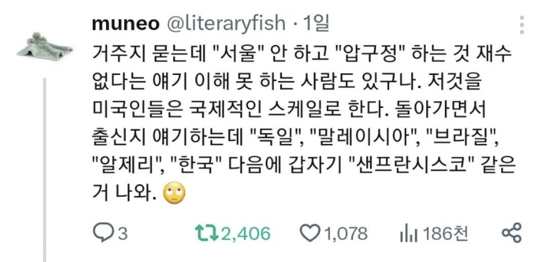 muneo @literaryfish. 1일
거주지 묻는데 &quot;서울&quot; 안 하고 &quot;압구정&quot; 하는 것 재수 없다는 얘기 이해 못 하는 사람도 있구나. 저것을 미국인들은 국제적인 스케일로 한다. 돌아가면서 출신지 얘기하는데 &quot;독일&quot;, &quot;말레이시아&quot;, &quot;브라질&quot;, &quot;알제리&quot;, &quot;한국&quot; 다음에 갑자기 &quot;샌프란시스코&quot; 같은 거 나와.
3
2,406
1,078
186천