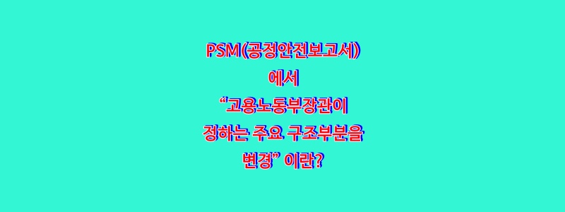  PSM(공정안전보고서)에서 “고용노동부장관이 정하는 주요 구조부분을 변경” 이란?