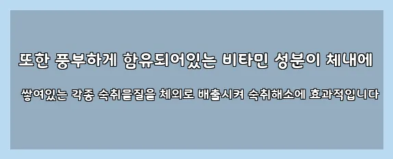  또한 풍부하게 함유되어있는 비타민 성분이 체내에 쌓여있는 각종 숙취물질을 체외로 배출시켜 숙취해소에 효과적입니다