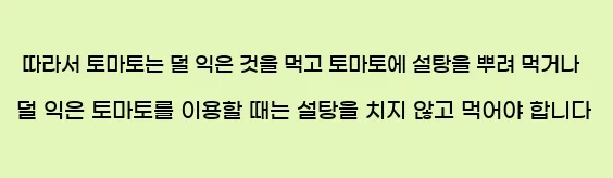  따라서 토마토는 덜 익은 것을 먹고 토마토에 설탕을 뿌려 먹거나 덜 익은 토마토를 이용할 때는 설탕을 치지 않고 먹어야 합니다.