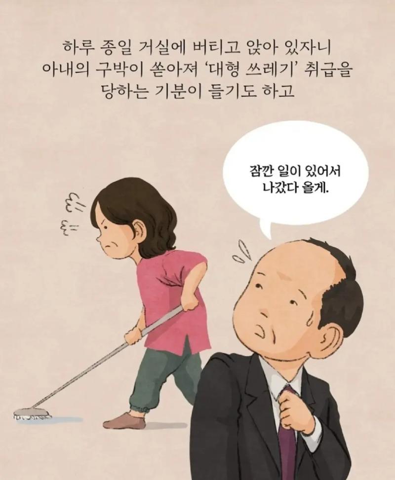 하루 종일 거실에 버티고 앉아 있자니 아내의 구박이 쏟아져 '대형 쓰레기' 취급을 당하는 기분이 들기도 하고 
६= 
잠깐 일이 있어서 나갔다 올게.