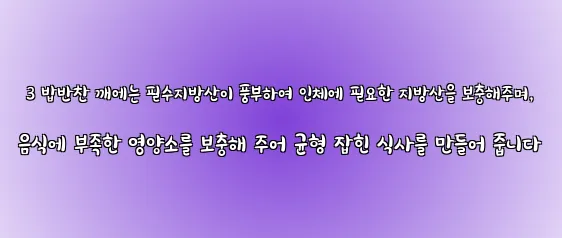  3 밥반찬 깨에는 필수지방산이 풍부하여 인체에 필요한 지방산을 보충해주며, 음식에 부족한 영양소를 보충해 주어 균형 잡힌 식사를 만들어 줍니다