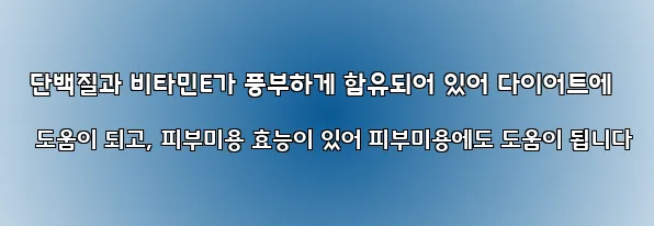  단백질과 비타민E가 풍부하게 함유되어 있어 다이어트에 도움이 되고, 피부미용 효능이 있어 피부미용에도 도움이 됩니다