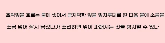  호박잎을 흐르는 물에 씻어서 큼지막한 잎을 잎자루째로 딴 다음 물에 소금을 조금 넣어 잠시 담갔다가 조리하면 잎이 파래지는 것을 방지할 수 있다.