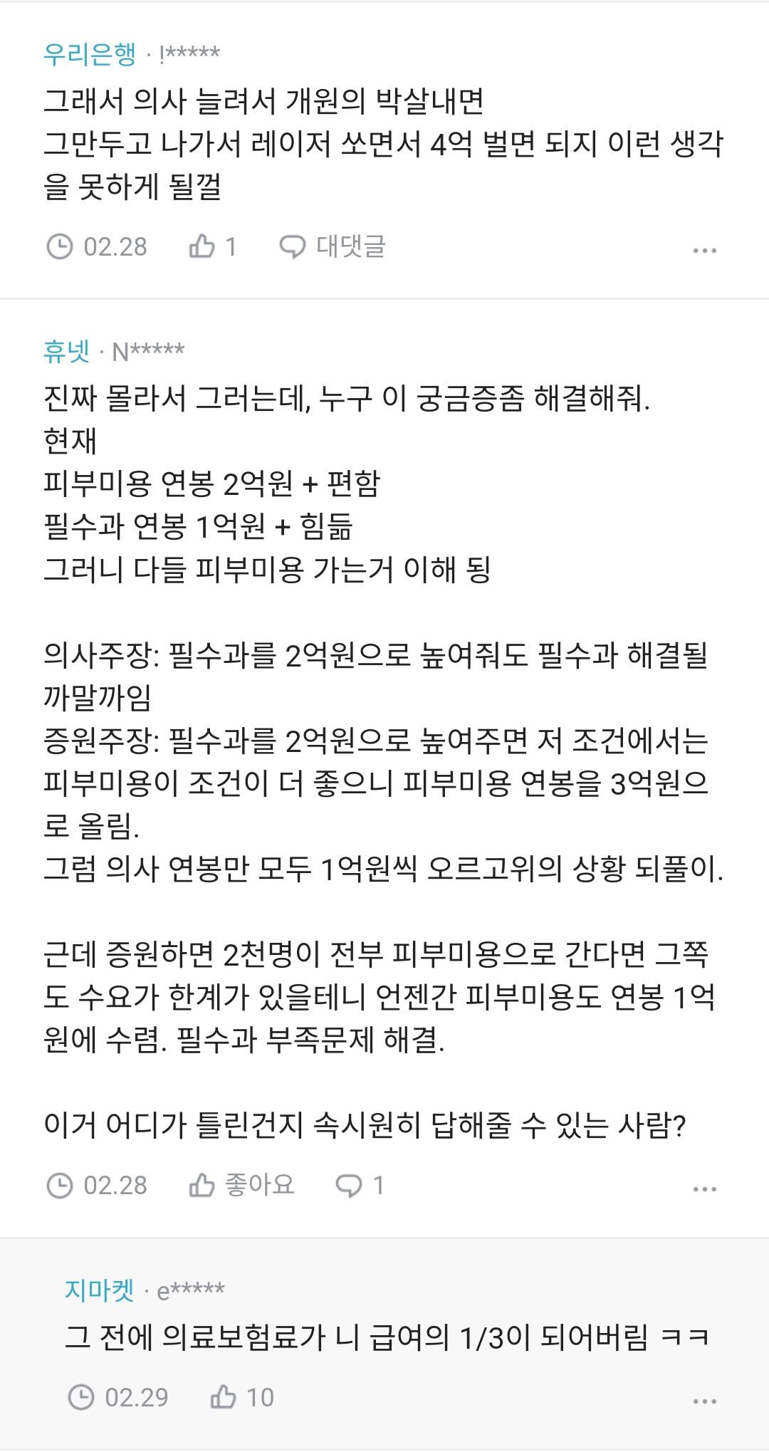 우리은행!*****
그래서 의사 늘려서 개원의 박살내면 그만두고 나가서 레이저 쏘면서 4억 벌면 되지 이런 생각 을 못하게 될껄
02.281
○ 대댓글
휴넷ㆍN*****
진짜 몰라서 그러는데, 누구 이 궁금증좀 해결해줘.
현재
피부미용 연봉 2억원 + 편함
필수과 연봉 1억원 + 힘듦
그러니 다들 피부미용 가는거 이해 됭
의사주장: 필수과를 2억원으로 높여줘도 필수과 해결될 까말까임
증원주장: 필수과를 2억원으로 높여주면 저 조건에서는 피부미용이 조건이 더 좋으니 피부미용 연봉을 3억원으 로 올림.
그럼 의사 연봉만 모두 1억원씩 오르고위의 상황 되풀이.
근데 증원하면 2천명이 전부 피부미용으로 간다면 그쪽
도 수요가 한계가 있을테니 언젠간 피부미용도 연봉 1억
원에 수렴. 필수과 부족문제 해결.
이거 어디가 틀린건지 속시원히 답해줄 수 있는 사람?
02.28 좋아요1
지마켓e*****
그 전에 의료보험료가 니 급여의 1/3이 되어버림 ㅋㅋ
02.29 10